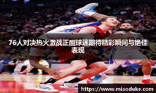 76人对决热火激战正酣球迷期待精彩瞬间与绝佳表现
